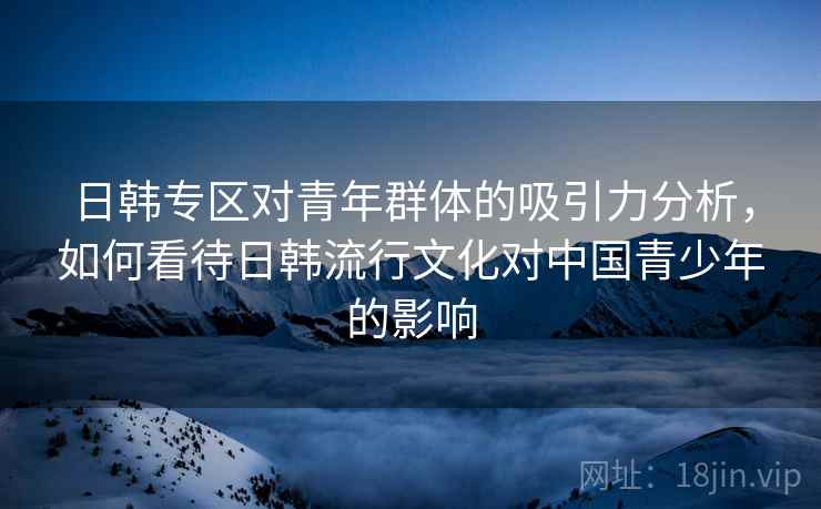 日韩专区对青年群体的吸引力分析，如何看待日韩流行文化对中国青少年的影响