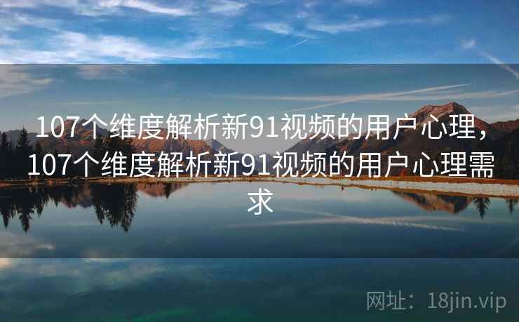 107个维度解析新91视频的用户心理，107个维度解析新91视频的用户心理需求