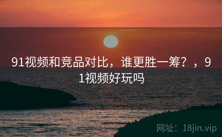 91视频和竞品对比，谁更胜一筹？，91视频好玩吗