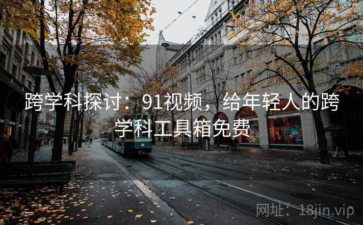 跨学科探讨：91视频，给年轻人的跨学科工具箱免费