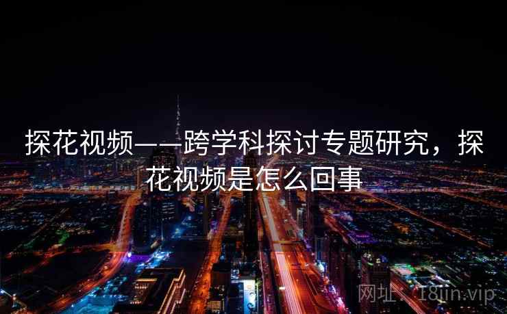 探花视频——跨学科探讨专题研究，探花视频是怎么回事
