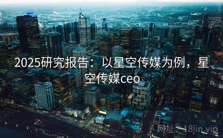 2025研究报告：以星空传媒为例，星空传媒ceo